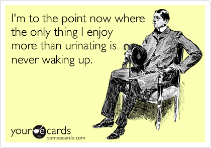 I'm to the point now where
the only thing I enjoy
more than urinating is
never waking up.