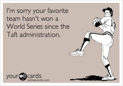 I'm sorry your favorite 
team hasn't won a 
World Series since the 
Taft administration.