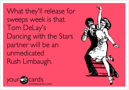 What they'll release for
sweeps week is that
Tom DeLay's
Dancing with the Stars 
partner will be an
unmedicated
Rush Limbaugh.