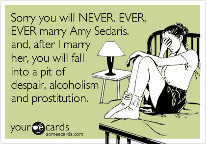 Sorry you will NEVER, EVER,
EVER marry Amy Sedaris. 
and, after I marry 
her, you will fall 
into a pit of 
despair, alcoholism 
and prostitution.