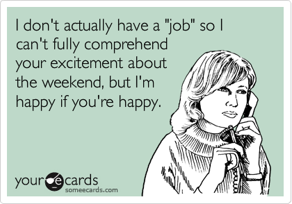 I don't actually have a "job" so I can't fully comprehend
your excitement about
the weekend, but I'm
happy if you're happy.