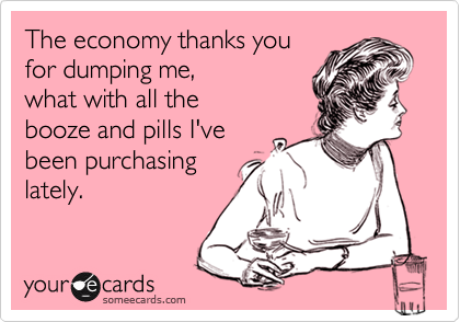 The economy thanks you
for dumping me, 
what with all the
booze and pills I've
been purchasing
lately.