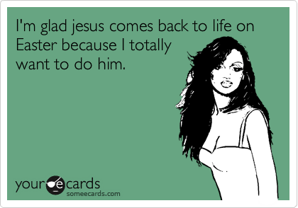 I'm glad jesus comes back to life on Easter because I totally 
want to do him.