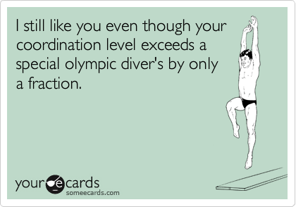 I still like you even though your coordination level exceeds a
special olympic diver's by only 
a fraction.