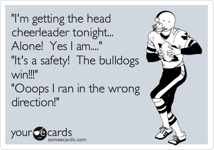 "I'm getting the head
cheerleader tonight...
Alone!  Yes I am...."
"It's a safety!  The bulldogs
win!!!"
"Ooops I ran in the wrong
direction!"