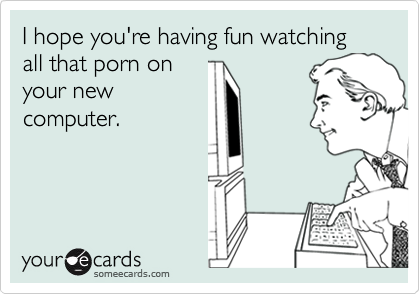 I hope you're having fun watching all that porn on
your new
computer. 