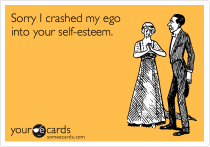 Sorry I crashed my ego
into your self-esteem.