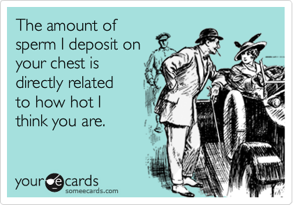 The amount of
sperm I deposit on
your chest is 
directly related
to how hot I 
think you are.
