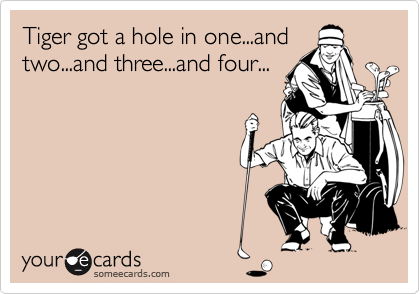 Tiger got a hole in one...and
two...and three...and four...