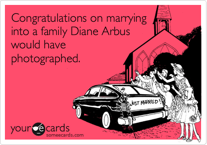 Congratulations on marrying
into a family Diane Arbus
would have
photographed. 