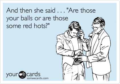 And then she said . . . "Are those your balls or are those
some red hots?"