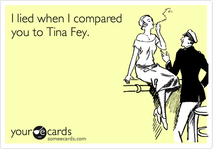 I lied when I compared 
you to Tina Fey.