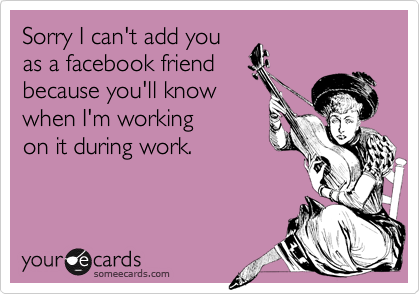 Sorry I can't add you
as a facebook friend
because you'll know
when I'm working
on it during work.