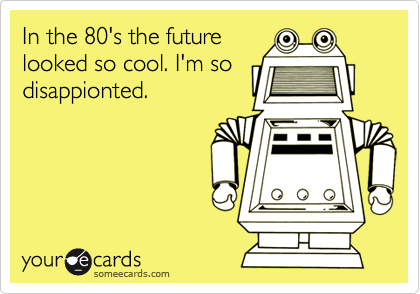 In the 80's the future
looked so cool. I'm so
disappionted.