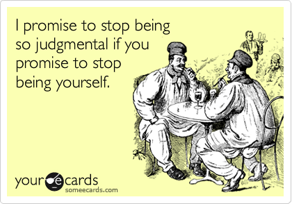 I promise to stop being 
so judgmental if you
promise to stop
being yourself.