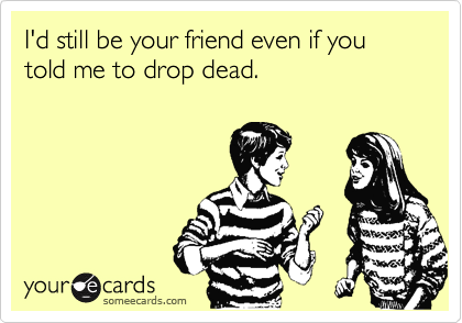 I'd still be your friend even if you told me to drop dead.
