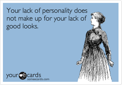 Your lack of personality does
not make up for your lack of
good looks.
