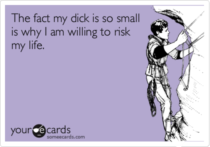 The fact my dick is so small
is why I am willing to risk
my life.