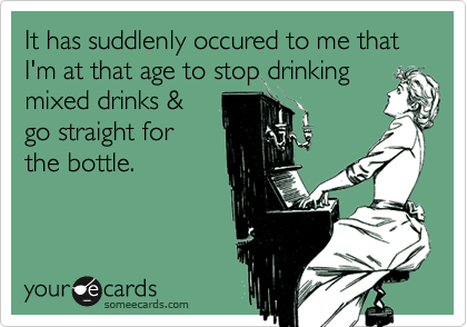 It has suddlenly occured to me that I'm at that age to stop drinkingmixed drinks &go straight forthe bottle.