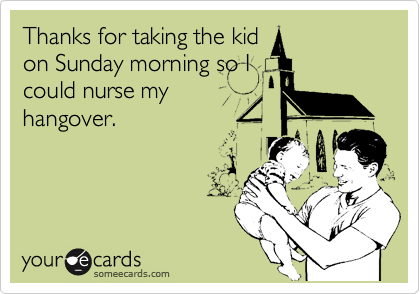Thanks for taking the kid
on Sunday morning so I
could nurse my
hangover.