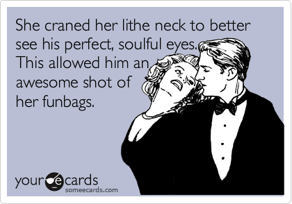 She craned her lithe neck to better see his perfect, soulful eyes.
This allowed him an
awesome shot of
her funbags.