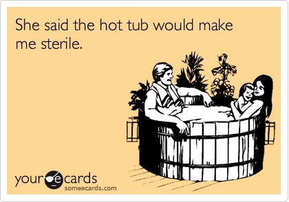 She said the hot tub would make me sterile.
