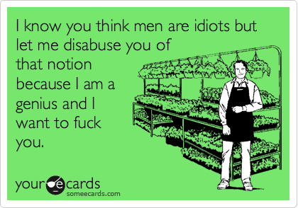 I know you think men are idiots but let me disabuse you ofthat notionbecause I am agenius and Iwant to fuckyou.
