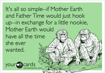 It's all so simple--if Mother Earth and Father Time would just hook up--in exchange for a little nookie, Mother Earth would
have all the time
she ever
wanted.