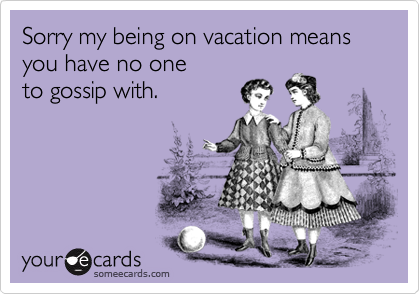 Sorry my being on vacation means you have no one
to gossip with.