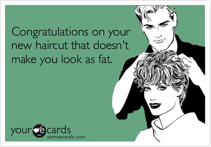 Congratulations on your new haircut that doesn'tmake you look as fat.