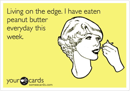 Living on the edge. I have eaten peanut butter
everyday this
week.