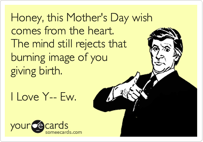 Honey, this Mother's Day wish comes from the heart.
The mind still rejects that
burning image of you
giving birth.

I Love Y-- Ew. 