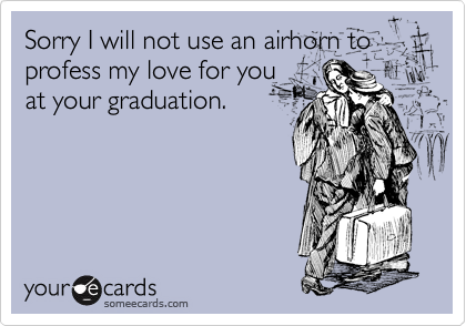 Sorry I will not use an airhorn to profess my love for you
at your graduation.