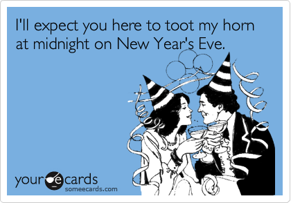 I'll expect you here to toot my horn at midnight on New Year's Eve.