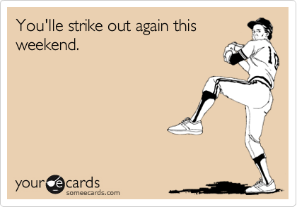 You'lle strike out again this 
weekend.