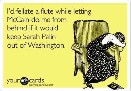 I'd fellate a flute while letting McCain do me from behind if it would keep Sarah Palin out of Washington.