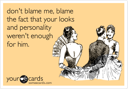 don't blame me, blame the fact that your looks and personality weren't enough for him.