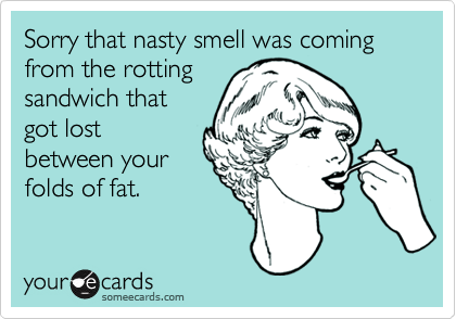 Sorry that nasty smell was coming from the rottingsandwich thatgot lostbetween yourfolds of fat.
