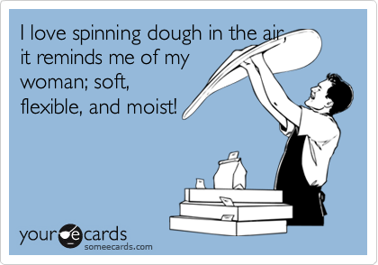 I love spinning dough in the air,
it reminds me of my
woman; soft,
flexible, and moist!