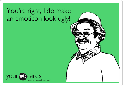 You're right, I do makean emoticon look ugly!