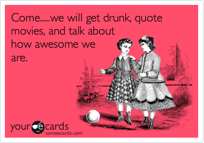 Come.....we will get drunk, quote movies, and talk about
how awesome we
are.