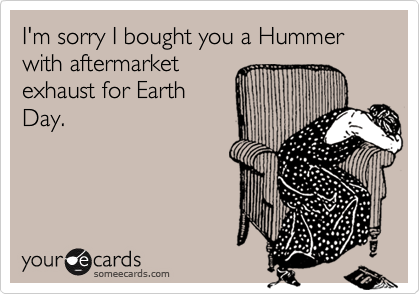 I'm sorry I bought you a Hummer with aftermarket
exhaust for Earth
Day.