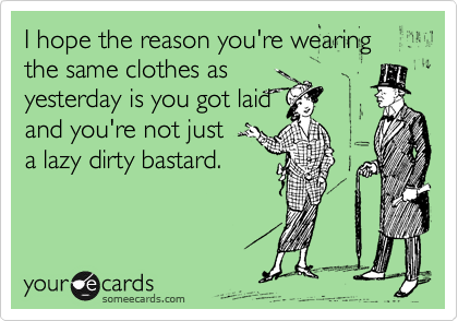 I hope the reason you're wearing the same clothes as
yesterday is you got laid
and you're not just 
a lazy dirty bastard.
