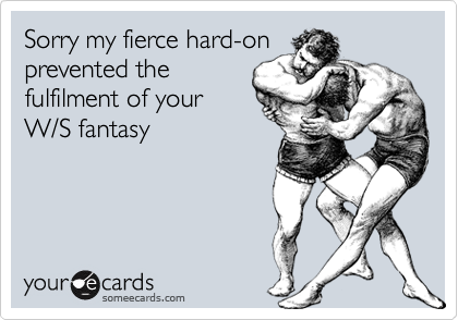 Sorry my fierce hard-on
prevented the
fulfilment of your
W/S fantasy