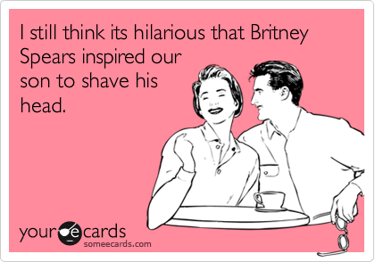 I still think its hilarious that Britney Spears inspired our
son to shave his
head.