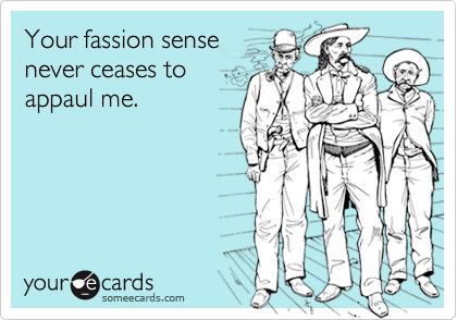Your fassion sensenever ceases toappaul me.
