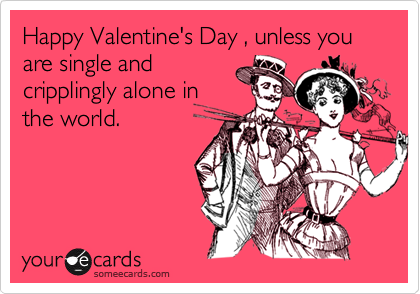 Happy Valentine's Day , unless you are single andcripplingly alone inthe world.
