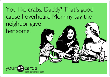 You like crabs, Daddy? That's good cause I overheard Mommy say the
neighbor gave 
her some.