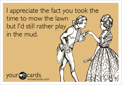 I appreciate the fact you took the
time to mow the lawn
but I'd still rather play
in the mud.