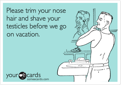 Please trim your nose 
hair and shave your 
testicles before we go
on vacation.